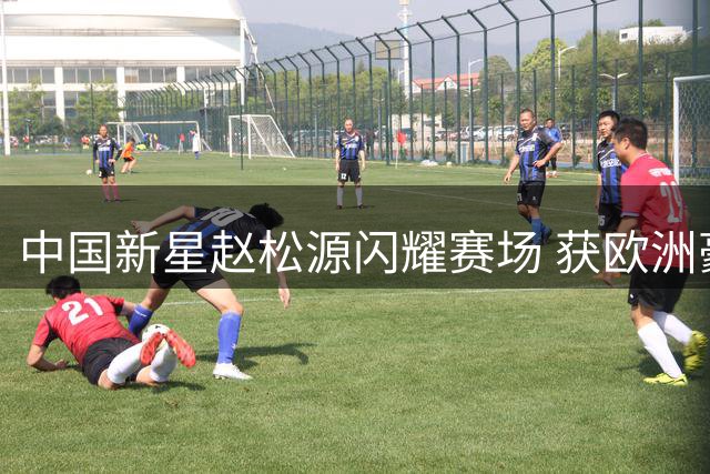 中国新星赵松源闪耀赛场 获欧洲豪门球队青睐