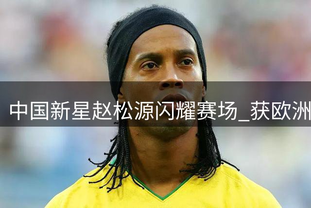 中国新星赵松源闪耀赛场 获欧洲豪门球队青睐