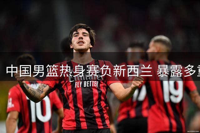 中国男篮热身赛负新西兰 暴露多重问题引热议