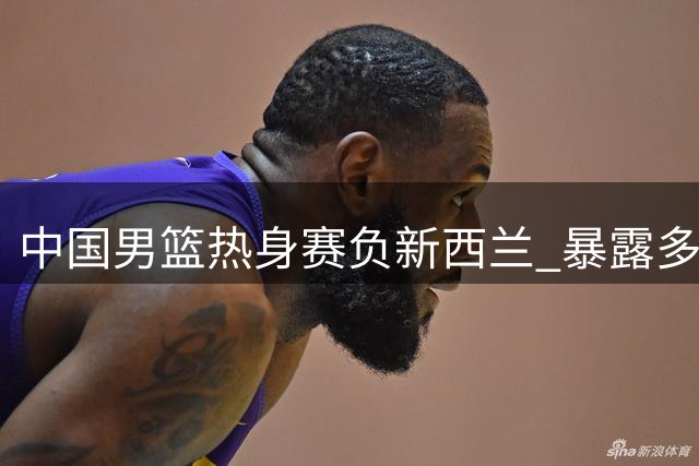中国男篮热身赛负新西兰 暴露多重问题引热议