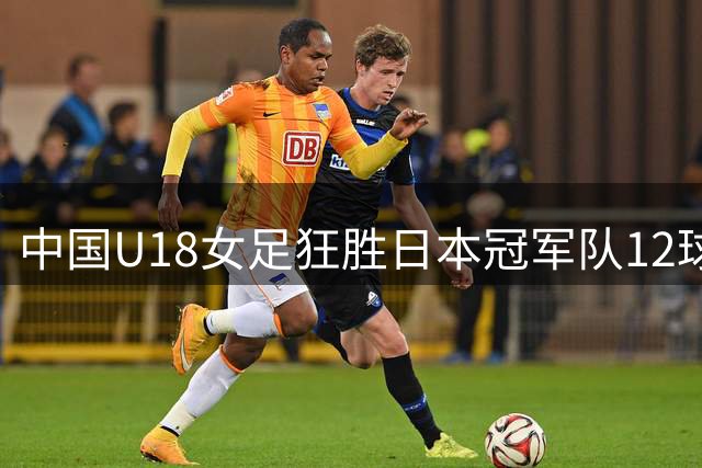 中国U18女足狂胜日本冠军队12球 开启卫冕征程