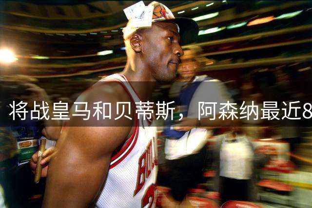 将战皇马和贝蒂斯，阿森纳最近8场对阵西班牙球队的比赛保持不败