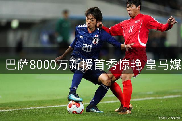 巴萨8000万新援首秀惊艳 皇马媒体叹服神级发挥