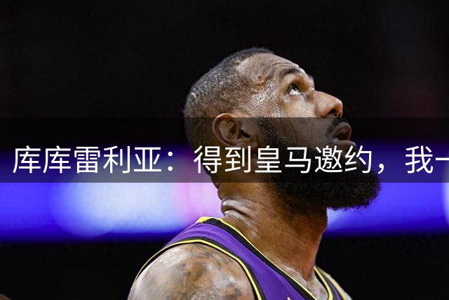 库库雷利亚：得到皇马邀约，我一秒都没犹豫