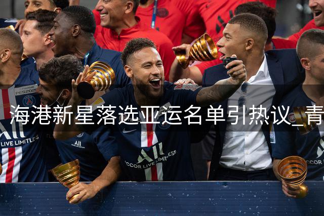 海港新星落选亚运名单引热议 青年国足选人标准成焦点