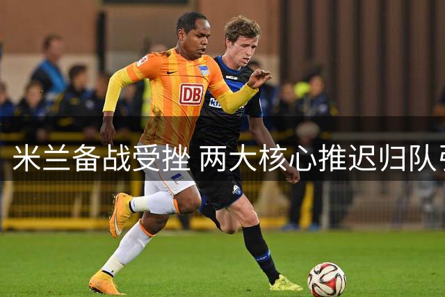米兰备战受挫 两大核心推迟归队引争议
