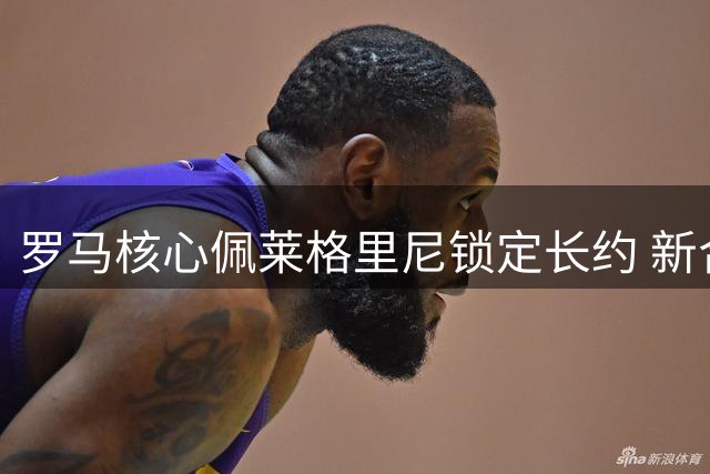 罗马核心佩莱格里尼锁定长约 新合约年薪细节曝光