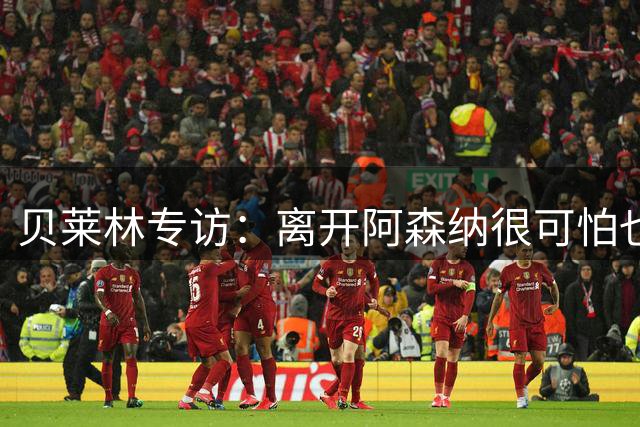 贝莱林专访：离开阿森纳很可怕也很痛，周三首次面对旧主百感交集