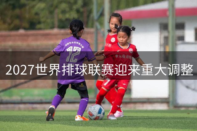2027世界排球联赛迎来重大调整 俄罗斯男、女排获准参赛